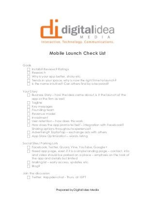 Prepared by Digital Idea Media
Mobile Launch Check List
Goals
 Installs? Reviews? Ratings
 Research
 Why is your app better, sticky etc.
 Trends in your space, why is now the right time to launch?
 Is the name intuitive? Can others find by a keyword?
Your Story
 Business Story – how the idea came about, is it the launch of the
app or the firm as well
 Tagline
 Key messages
 Founding team
 Revenue model
 Investment
 User retention – how does this work
 How does the app promote itself – integration with Facebook?
Sharing options throughout experience?
 Advertising? TapforTap – exchange ads with others
 App Store Optimization – words, listing
Social Sites/ Parking Lots
 Facebook, Twitter, Quora, Vine, YouTube, Google +
 Need app page, even if it is a simple landing page – contact, info
and video should be parked on a place – emphasis on the look of
the app and details but limited
 Mailing list – early access, updates etc.
 Blog?
Join the discussion
 Twitter: #appdevchat - Thurs. at 10PT
 