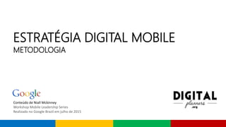 Conteúdo de Niall Mckinney
Workshop Mobile Leadership Series
Realizado no Google Brazil em julho de 2015
ESTRATÉGIA DIGITAL MOBILE
METODOLOGIA
 