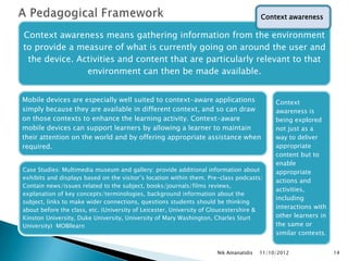 Context awareness

Context awareness means gathering information from the environment
to provide a measure of what is currently going on around the user and
 the device. Activities and content that are particularly relevant to that
               environment can then be made available.


Mobile devices are especially well suited to context-aware applications                    Context
simply because they are available in different context, and so can draw                    awareness is
on those contexts to enhance the learning activity. Context-aware                          being explored
mobile devices can support learners by allowing a learner to maintain                      not just as a
their attention on the world and by offering appropriate assistance when                   way to deliver
required.                                                                                  appropriate
                                                                                           content but to
                                                                                           enable
Case Studies: Multimedia museum and gallery: provide additional information about          appropriate
exhibits and displays based on the visitor‟s location within them. Pre-class podcasts:
                                                                                           actions and
Contain news/issues related to the subject, books/journals/films reviews,
                                                                                           activities,
explanation of key concepts/terminologies, background information about the
                                                                                           including
subject, links to make wider connections, questions students should be thinking
about before the class, etc. (University of Leicester, University of Gloucestershire &
                                                                                           interactions with
Kinston University, Duke University, University of Mary Washington, Charles Sturt          other learners in
University) MOBIlearn                                                                      the same or
                                                                                           similar contexts.


                                                                     Nik Amanatidis   11/10/2012               14
 
