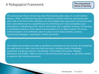 The sociocultural
                                                                             theory of learning




The sociocultural theory of learning views that learning takes place in a social context
(Rogers, 2002), and the forming and re-forming of concepts need not necessarily take
place only at the level of the individual, but that collaborative group work and sharing with
peers (and others) can be a powerful way of confronting one‟s own conceptions (pre-
conceptions), contributing to the need to restructure one‟s cognitive schemas. So learning
is perceived as being as much about communication as it is about content. Of course,
communication is not confined to peer-to-peer. It can involve teachers, experts,
experienced colleagues, workmates, friends and family.




The mobile environment can make a significant contribution to this process. By facilitating
the rapid access to other users any time/any place, sharing content, knowledge,
experience and gossip, learners can develop „communities of practice‟ (Wenger,
McDermott and Snyder, 2002) as well as informal discussion groups, as and when needed
to optimise their learning processes




                                                            Nik Amanatidis   11/10/2012           15
 