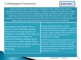 Activity Theory


     Activity theory builds on the work of Vygotsky (1978, 1987) and is a way of
considering learning using three features – involving a subject (the learner), an object
 (the task or activity) and tool or mediating artefacts. Its central tenet is that human
    behaviour is situated within a social context that influences their actions. The
meanings of actions are mediated by the rules of their community and the division of
        labour within the community influences the ways in which we behave


The emphasis that Activity Theory           Museum Art Gallery exhibit: the PDA
                                            contained background information in a variety
places on tools, including computer
                                            of media about works on display, in addition
based tools in the way activities are       to games, opinion polls and the possibility of
mediated is very helpful. This shifts our   communication with other visitors via
attention away from simply the              standard text messages.
interaction between computer and to         The PDA introduced many possibilities to the
the activity as a whole. Activity Theory    activity of learning in the museum. The main
is a productive way to evaluate learning    possibility – the use of multimedia content
environments that are rich in               appeared to enhance the activity, expanding
technology.                                 the type of information available to visitors
                                            (Waycott, 2004 p.215).



                                                        Nik Amanatidis   11/10/2012          18
 