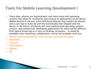    These days, phones are sophisticated, and some come with operating
    systems that allow for installation and removal of applications on the device.
    Mobile devices in the past came with fixed features that couldn‟t be altered,
    and a user had to make do with the functionality that shipped with the
    device. In the future, all phones will have sophisticated operating systems,
    sensors, and connectivity; developing applications for those will be different
    from typical eLearning as is seen on desktop computers. it would be
    probably more interesting, collaborative, critical and probably more fun.
   Iphone, Andriod, Blackberry, Sony Ericsson, Samsung Phonegap
   Rhomobile
   Titanium
   ELIPS Studio 3
   MoSync
   QT




                                                     Nik Amanatidis   11/10/2012     21
 