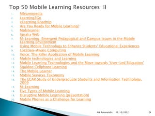1.    Mlearnopedia
2.    Learning2Go
3.    eLearning Roadtrip
4.    Are You Ready for Mobile Learning?
5.    Mobilearner
6.    Ignatia Web
7.    M-Learning: Emergent Pedagogical and Campus Issues in the Mobile
      Learning Environment
8.    Using Mobile Technology to Enhance Students‟ Educational Experiences
9.    Location-Aware Computing
10.   Voice: The Killer Application of Mobile Learning
11.   Mobile technologies and Learning
12.   Mobile Learning Technologies and the Move towards „User-Led Education‟
13.   Squidoo Cellphone Learning
14.   The Mobile Learner
15.   Mobile Services Taxonomy
16.   The ECAR Study of Undergraduate Students and Information Technology,
      2009
17.   M-Learning
18.   Five Types of Mobile Learning
19.   Disruptive Mobile Learning (presentation)
20.   Mobile Phones as a Challenge for Learning


                                                 Nik Amanatidis   11/10/2012   24
 