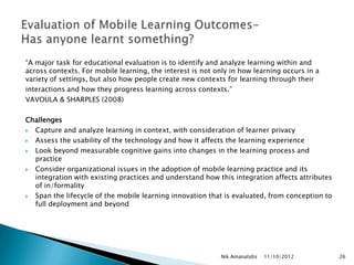 “A major task for educational evaluation is to identify and analyze learning within and
across contexts. For mobile learning, the interest is not only in how learning occurs in a
variety of settings, but also how people create new contexts for learning through their
interactions and how they progress learning across contexts.”
VAVOULA & SHARPLES (2008)

Challenges
 Capture and analyze learning in context, with consideration of learner privacy
 Assess the usability of the technology and how it affects the learning experience
 Look beyond measurable cognitive gains into changes in the learning process and
  practice
 Consider organizational issues in the adoption of mobile learning practice and its
  integration with existing practices and understand how this integration affects attributes
  of in/formality
 Span the lifecycle of the mobile learning innovation that is evaluated, from conception to
  full deployment and beyond




                                                           Nik Amanatidis   11/10/2012         26
 