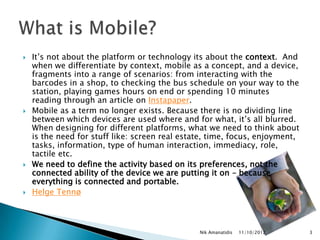    It‟s not about the platform or technology its about the context. And
    when we differentiate by context, mobile as a concept, and a device,
    fragments into a range of scenarios: from interacting with the
    barcodes in a shop, to checking the bus schedule on your way to the
    station, playing games hours on end or spending 10 minutes
    reading through an article on Instapaper.
   Mobile as a term no longer exists. Because there is no dividing line
    between which devices are used where and for what, it‟s all blurred.
    When designing for different platforms, what we need to think about
    is the need for stuff like: screen real estate, time, focus, enjoyment,
    tasks, information, type of human interaction, immediacy, role,
    tactile etc.
   We need to define the activity based on its preferences, not the
    connected ability of the device we are putting it on – because
    everything is connected and portable.
   Helge Tennø



                                                Nik Amanatidis   11/10/2012   3
 