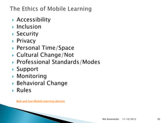    Accessibility
   Inclusion
   Security
   Privacy
   Personal Time/Space
   Cultural Change/Not
   Professional Standards/Modes
   Support
   Monitoring
   Behavioral Change
   Rules
    Bob and Sue Mobile learning devices




                                          Nik Amanatidis   11/10/2012   30
 