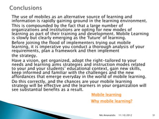 The use of mobiles as an alternative source of learning and
information is rapidly gaining ground in the learning environment.
This is compounded by the fact that a large number of
organizations and institutions are opting for new modes of
learning as part of their training and development. Mobile Learning
is slowly but clearly emerging as the 'future' of learning.
Before joining the flood of implementers trying out mobile
learning, it is imperative you conduct a thorough analysis of your
requirements, plan a framework and then implement
the strategy.
Have a vision, get organized, adopt the right-tailored to your
needs and learning aims strategies and instruction modes related
to your and your students‟ educational context, gain new skills,
keep informed and familiar with the challenges and the new
affordances that emerge everyday in the world of mobile learning.
Do this correctly, and the chances are your mobile learning
strategy will be effective and the learners in your organization will
see substantial benefits as a result.
                                         Mobile learning
                                        Why mobile learning?


                                            Nik Amanatidis   11/10/2012   31
 