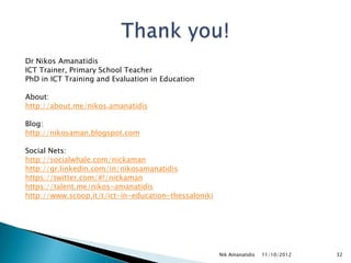 Dr Nikos Amanatidis
ICT Trainer, Primary School Teacher
PhD in ICT Training and Evaluation in Education

About:
http://about.me/nikos.amanatidis

Blog:
http://nikosaman.blogspot.com

Social Nets:
http://socialwhale.com/nickaman
http://gr.linkedin.com/in/nikosamanatidis
https://twitter.com/#!/nickaman
https://talent.me/nikos-amanatidis
http://www.scoop.it/t/ict-in-education-thessaloniki




                                                      Nik Amanatidis   11/10/2012   32
 