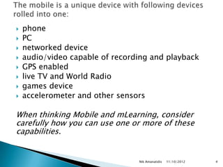   phone
   PC
   networked device
   audio/video capable of recording and playback
   GPS enabled
   live TV and World Radio
   games device
   accelerometer and other sensors

When thinking Mobile and mLearning, consider
carefully how you can use one or more of these
capabilities.


                                 Nik Amanatidis   11/10/2012   4
 