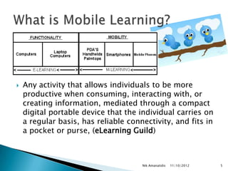    Any activity that allows individuals to be more
    productive when consuming, interacting with, or
    creating information, mediated through a compact
    digital portable device that the individual carries on
    a regular basis, has reliable connectivity, and fits in
    a pocket or purse, (eLearning Guild)



                                      Nik Amanatidis   11/10/2012   5
 