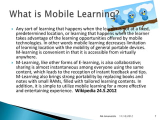    Any sort of learning that happens when the learner is not at a fixed,
    predetermined location, or learning that happens when the learner
    takes advantage of the learning opportunities offered by mobile
    technologies. In other words mobile learning decreases limitation
    of learning location with the mobility of general portable devices.
    M-learning is convenient in that it is accessible from virtually
    anywhere.
   M-Learning, like other forms of E-learning, is also collaborative;
    sharing is almost instantaneous among everyone using the same
    content, which leads to the reception of instant feedback and tips.
    M-Learning also brings strong portability by replacing books and
    notes with small RAMs, filled with tailored learning contents. In
    addition, it is simple to utilize mobile learning for a more effective
    and entertaining experience. Wikipedia 24.5.2012




                                               Nik Amanatidis   11/10/2012   7
 