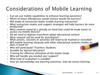    Can we use mobile capabilities to enhance learning outcomes?
   Which of those affordances would interest would-be learners?
   Will mode of connection better enable learning interaction?
   What instruction modes and support strategies will help learners be more
    productive?
   What content/material is already on hand that could be made easier to
    access via mobile devices?
   Do we need to digitize/transform/adapt educational content
   What network will be used for distribution?
    What actions, sessions or activities will need to be tracked or recorded?
   Will mobile learning integrate with other educational systems/modes or
    does it need to?
   Who will participate? Teachers-Students
   Suitable for Special Education?
   Training for effective utilization of the media/mode
   Who will handle any needed user support?
   What kind of evaluation is suitable?
   How we acknowledge any learning outcomes, how we assess learning.



                                                 Nik Amanatidis   11/10/2012    8
 