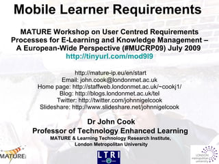 Mobile Learner Requirements
  MATURE Workshop on User Centred Requirements
Processes for E-Learning and Knowledge Management –
 A European-Wide Perspective (#MUCRP09) July 2009
               http://tinyurl.com/mod9l9

                    http://mature-ip.eu/en/start
               Email: john.cook@londonmet.ac.uk
      Home page: http://staffweb.londonmet.ac.uk/~cookj1/
              Blog: http://blogs.londonmet.ac.uk/tel
             Twitter: http://twitter.com/johnnigelcook
       Slideshare: http://www.slideshare.net/johnnigelcook

                    Dr John Cook
     Professor of Technology Enhanced Learning
          MATURE & Learning Technology Research Institute,
                  London Metropolitan University
 