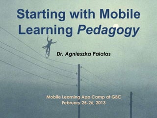 Starting with Mobile
Learning Pedagogy
Dr. Agnieszka Palalas
Mobile Learning App Camp at GBC
February 25-26, 2013
 