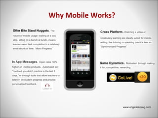 Why Mobile Works?
Offer Bite Sized Nuggets. The
nature of mobile usage--waiting at a bus
stop, sitting on a bench at lunch--means
learners want task completion in a relatively
small chunk of time. “Micro Progress”
Cross Platform. Watching a video or
vocabulary learning are ideally suited for mobile;
writing, live tutoring or speaking practice less so.
“Synchronized Progress”
In App Messages. Open rates 50%
higher on mobile products. Automated too:
“I noticed you didn’t practice in the last 3
days,” or through tools that allow teachers to
listen in on student progress and provide
personalized feedback.
www.originlearning.com
Game Dynamics. Motivation through making
it fun; competitive; rewarding.
 