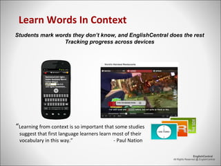 All Rights Reserved @ EnglishCentral
EnglishCentral
Learn Words In Context
“Learning from context is so important that some studies
suggest that first language learners learn most of their
vocabulary in this way.” - Paul Nation
Students mark words they don’t know, and EnglishCentral does the rest
Tracking progress across devices
 