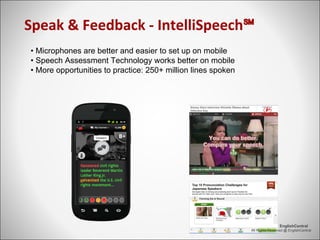 Speak & Feedback - IntelliSpeech℠
All Rights Reserved @ EnglishCentral
EnglishCentral
• Microphones are better and easier to set up on mobile
• Speech Assessment Technology works better on mobile
• More opportunities to practice: 250+ million lines spoken
 