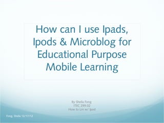 How can I use Ipads,
                    Ipods & Microblog for
                     Educational Purpose
                       Mobile Learning


                             By Sheila Fong
                              ITEC 299.02
                           How to Lrn w/ Ipod

Fong, Sheila 12/17/12
 