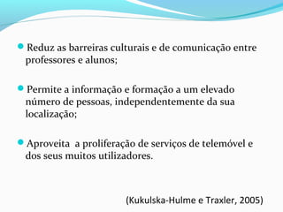 Reduz as barreiras culturais e de comunicação entre
professores e alunos;
Permite a informação e formação a um elevado
número de pessoas, independentemente da sua
localização;
Aproveita a proliferação de serviços de telemóvel e
dos seus muitos utilizadores.
(Kukulska-Hulme e Traxler, 2005)
 