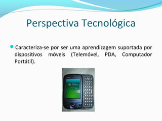 Perspectiva Tecnológica
Caracteriza-se por ser uma aprendizagem suportada por
dispositivos móveis (Telemóvel, PDA, Computador
Portátil).
 