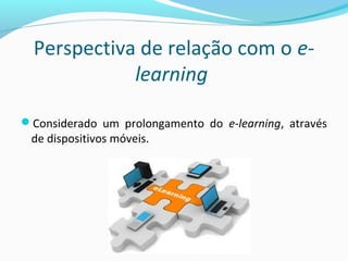 Perspectiva de relação com o e-
learning
Considerado um prolongamento do e-learning, através
de dispositivos móveis.
 