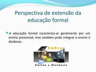 Perspectiva de extensão da
educação formal
A educação formal caracteriza-se geralmente por um
ensino presencial, mas também pode integrar o ensino à
distância.
 