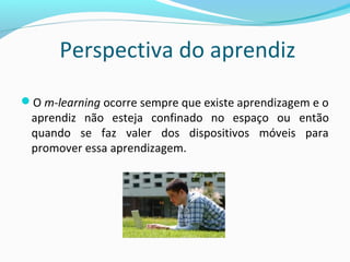 Perspectiva do aprendiz
O m-learning ocorre sempre que existe aprendizagem e o
aprendiz não esteja confinado no espaço ou então
quando se faz valer dos dispositivos móveis para
promover essa aprendizagem.
 