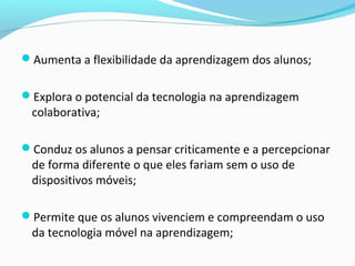 Aumenta a flexibilidade da aprendizagem dos alunos;
Explora o potencial da tecnologia na aprendizagem
colaborativa;
Conduz os alunos a pensar criticamente e a percepcionar
de forma diferente o que eles fariam sem o uso de
dispositivos móveis;
Permite que os alunos vivenciem e compreendam o uso
da tecnologia móvel na aprendizagem;
 