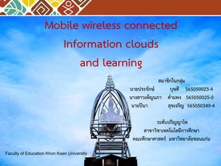 สมาชิกในกลุ่ม
นายประจักษ์ บุษดี 565050023-4
นางสาวเพ็ญนภา คาแพง 565050025-0
นายปีนา สุขเจริญ 565050349-4
ระดับปริญญาโท
สาขาวิชาเทคโนโลยีการศึกษา
คณะศึกษาศาสตร์ มหาวิทยาลัยขอนแก่น
Faculty of Education Khon Kaen University
Mobile wireless connected
Information clouds
and learning
 