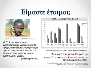 Είμαστε έτοιμοι;

http://media.mit.edu/ventures/EPROM/whyafrica.html

Με 59% των χρηστών σε
αναπτυσσόμενες χώρες, τα κινητά
τηλέφωνα είναι η πρώτη τεχνολογία
τηλεπικοινωνιών στην ιστορία που
περισσότερους χρήστες από τις
αναπτυγμένες χώρες.
(Washington Post)

(EDUCASE QUATERLY, vol. 3, 2007. ‘Are You ready for mobile learning?’)

Τα κινητά τηλέφωνα θεωρούνται
«οριακά αντικείμενα» (boundary objects)
(Krogstie & Divitini, 2007)
“Practice-based learning as mobile-learning: the role of boundary objects”,
IADIS International Conference in Mobile Learning 2007

 