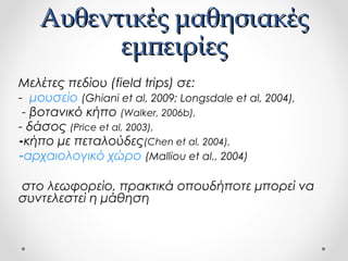 Αυθεντικές μαθησιακές
εμπειρίες
Μελέτες πεδίου (field trips) σε:
- μουσείο (Ghiani et al, 2009; Longsdale et al, 2004),
- βοτανικό κήπο (Walker, 2006b),
- δάσος (Price et al, 2003),
-κήπο με πεταλούδες(Chen et al, 2004),
-αρχαιολογικό χώρο (Malliou et al., 2004)
στο λεωφορείο, πρακτικά οπουδήποτε μπορεί να
συντελεστεί η μάθηση

 