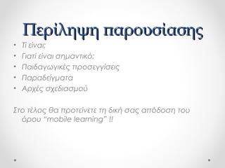 Περίληψη παρουσίασης
•
•
•
•
•

Τί είναι;
Γιατί είναι σημαντικό;
Παιδαγωγικές προσεγγίσεις
Παραδείγματα
Αρχές σχεδιασμού

Στο τέλος θα προτείνετε τη δική σας απόδοση του
όρου “mobile learning” !!

 