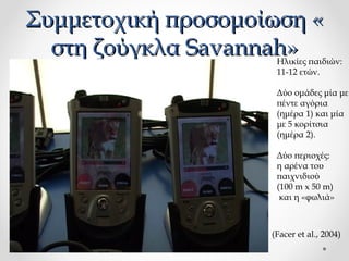 Συμμετοχική προσομοίωση «
στη ζούγκλα Savannah»

Ηλικίες παιδιών:
11-12 ετών.
Δύο ομάδες μία με
πέντε αγόρια
(ημέρα 1) και μία
με 5 κορίτσια
(ημέρα 2).
Δύο περιοχές:
η αρένα του
παιχνιδιού
(100 m x 50 m)
και η «φωλιά»

(Facer et al., 2004)

 