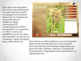Στην αρένα του παιχνιδιού
που είναι η εικονική ζούγκλα
τα παιδιά, έχοντας το ρόλο
του αρχηγού του κοπαδιού,
εξερευνούν τις ευκαιρίες και
τους κινδύνους που
κρύβονται. Μέσω
τεχνολογίας GPS
ενσωματωμένη στα PDAs
τους μπορούν να «μυρίσουν»,
να «δουν» εικόνες του
περιβάλλοντος και των ζώων
που κατοικούν σε αυτό και να
«ακούσουν» ήχους της άγριας
Στην φωλιά τα παιδιά μαζεύονται για αναστοχασμό.
ζωής, καθώς κινούνται.
Έχουν στείλει στο δάσκαλο που είναι στη φωλιά
μέσω της συσκευής τους διάφορες πληροφορίες για
αυτά που είδαν, άκουσαν, μύρισαν. Στη φωλιά θα
διασταυρώσουν πληροφορίες και θα οργανώσουν τη
στρατηγική τους.

 