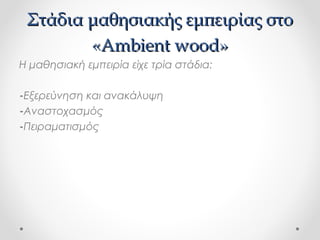Στάδια μαθησιακής εμπειρίας στο
«Ambient wood»
Η μαθησιακή εμπειρία είχε τρία στάδια:
-Εξερεύνηση και ανακάλυψη
-Αναστοχασμός
-Πειραματισμός

 