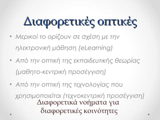 Διαφορετικές οπτικές
• Μερικοί το ορίζουν σε σχέση με την
ηλεκτρονική μάθηση (eLearning)
• Από την οπτική της εκπαιδευτικής θεωρίας
(μαθητο-κεντρική προσέγγιση)
• Από την οπτική της τεχνολογίας που
χρησιμοποιείται (τεχνοκεντρική προσέγγιση)

Διαφορετικά νοήματα για
διαφορετικές κοινότητες

 