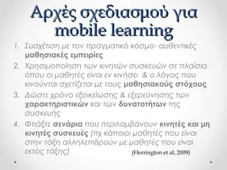 Αρχές σχεδιασμού για
mobile learning
1. Συσχέτιση με τον πραγματικό κόσμο- αυθεντικές
μαθησιακές εμπειρίες
2. Χρησιμοποίηση των κινητών συσκευών σε πλαίσια
όπου οι μαθητές είναι εν κινήσει & ο λόγος που
κινούνται σχετίζεται με τους μαθησιακούς στόχους
3. Δώστε χρόνο εξοικείωσης & εξερεύνησης των
χαρακτηριστικών και των δυνατοτήτων της
συσκευής
4. Φτιάξτε σενάρια που περιλαμβάνουν κινητές και μη
κινητές συσκευές (πχ κάποιοι μαθητές που είναι
στην τάξη αλληλεπιδρούν με μαθητές που είναι
εκτός τάξης)
(Herrington et al, 2009)

 