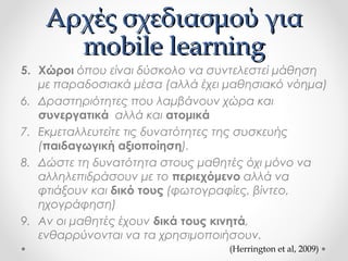Αρχές σχεδιασμού για
mobile learning
5. Χώροι όπου είναι δύσκολο να συντελεστεί μάθηση
με παραδοσιακά μέσα (αλλά έχει μαθησιακό νόημα)
6. Δραστηριότητες που λαμβάνουν χώρα και
συνεργατικά αλλά και ατομικά
7. Εκμεταλλευτείτε τις δυνατότητες της συσκευής
(παιδαγωγική αξιοποίηση).
8. Δώστε τη δυνατότητα στους μαθητές όχι μόνο να
αλληλεπιδράσουν με το περιεχόμενο αλλά να
φτιάξουν και δικό τους (φωτογραφίες, βίντεο,
ηχογράφηση)
9. Αν οι μαθητές έχουν δικά τους κινητά,
ενθαρρύνονται να τα χρησιμοποιήσουν.
(Herrington et al, 2009)

 