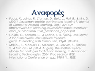 Αναφορές

• Facer, K., Joiner, R., Stanton, D., Reid, J., Hull, R., & Kirk, D.
(2004). Savannah: mobile gaming and learning?. Journal
of Computer Assisted Learning, 20(6), 399-409.
http://www2.futurelab.org.uk/resources/documents/ext
ernal_publications/JCAL_Savannah_paper.pdf
• Ghiani, G., Santoro, C., & Spano, L. D. (2009). UbiCicero:
A location-aware, multi-device museum
guide.Interacting with Computers,21(4), 288-303.
• Malliou, E., Maounis, F., Miliarakis, A., Savvas, S., Sotiriou,
S., & Stratakis, M. (2004, August). The Motfal ProjectMobile Technologies for Ad-hoc learning. InAdvanced
Learning Technologies, 2004. Proceedings. IEEE
International Conference on(pp. 910-911). IEEE.

 