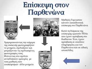 Επίσκεψη στον
Παρθενώνα
Μαθητές Γυμνασίου
κάνουν εκπαιδευτική
επίσκεψη στο Παρθενώνα.

Χρησιμοποιώντας την κάμερα
της συσκευής φωτογραφίζουν
το μνημείο, σχολιάζουν και
μοιράζονται τις σχολιασμένες
φωτογραφίες τους.
Φτάνοντας στο σχολείο
ανταλλάσουν εμπειρίες με
τους μαθητές που
επισκέφτηκαν άλλο μνημείο.

Κατά τη διάρκεια της
επίσκεψης κρατούν PDAs
που έχουν πρόσβαση στο
διαδίκτυο. Έτσι, έχουν
πρόσβαση σε επιπλέον
πληροφορίες για τον
Παρθενώνα και σε ειδικές
ιστοσελίδες.

 