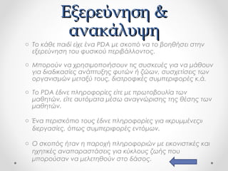 Εξερεύνηση &
ανακάλυψη

o Το κάθε παιδί είχε ένα PDA με σκοπό να το βοηθήσει στην
εξερεύνηση του φυσικού περιβάλλοντος.
o Μπορούν να χρησιμοποιήσουν τις συσκευές για να μάθουν
για διαδικασίες ανάπτυξης φυτών ή ζώων, συσχετίσεις των
οργανισμών μεταξύ τους, διατροφικές συμπεριφορές κ.ά.
o Tο PDA έδινε πληροφορίες είτε με πρωτοβουλία των
μαθητών, είτε αυτόματα μέσω αναγνώρισης της θέσης των
μαθητών.
o Ένα περισκόπιο τους έδινε πληροφορίες για «κρυμμένες»
διεργασίες, όπως συμπεριφορές εντόμων.
o Ο σκοπός ήταν η παροχή πληροφοριών με εικονιστικές και
ηχητικές αναπαραστάσεις για κύκλους ζωής που
μπορούσαν να μελετηθούν στο δάσος.

 