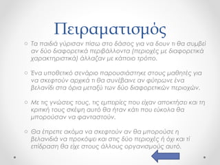 Πειραματισμός
o Τα παιδιά γύρισαν πίσω στο δάσος για να δουν τι θα συμβεί
αν δύο διαφορετικά περιβάλλοντα (περιοχές με διαφορετικά
χαρακτηριστικά) άλλαζαν με κάποιο τρόπο.
o Ένα υποθετικό σενάριο παρουσιάστηκε στους μαθητές για
να σκεφτούν αρχικά τι θα συνέβαινε αν φύτρωνε ένα
βελανίδι στα όρια μεταξύ των δύο διαφορετικών περιοχών.
o Με τις γνώσεις τους, τις εμπειρίες που είχαν αποκτήσει και τη
κριτική τους σκέψη αυτό θα ήταν κάτι που εύκολα θα
μπορούσαν να φανταστούν.
o Θα έπρεπε ακόμα να σκεφτούν αν θα μπορούσε η
βελανιδιά να προκόψει και στις δύο περιοχές ή όχι και τί
επίδραση θα είχε στους άλλους οργανισμούς αυτό.

 