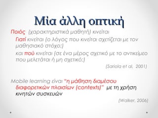 Μία άλλη οπτική
Ποιός (χαρακτηριστικά μαθητή) κινείται
Γιατί κινείται (ο λόγος που κινείται σχετίζεται με τον
μαθησιακό στόχο;)
και πού κινείται (σε ένα μέρος σχετικό με το αντικείμεο
που μελετάται ή μη σχετικό;)
(Sariola et al, 2001)

Mobile learning είναι “η μάθηση διαμέσου
διαφορετικών πλαισίων (contexts)” με τη χρήση
κινητών συσκευών
(Walker, 2006)

 