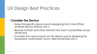  Consider the Device
 Keep the specific device you're designing for in mind (iPad,
Android device, iPhone, etc.).
 Beware of Flash and other formats that aren't compatible across
all devices.
 Consider the various inputs on the device you're designing for
(keyboard, scroll-wheel, touch, directional pad, etc.).
UX Design Best Practices
07/05/2015 15
 