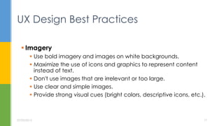  Imagery
 Use bold imagery and images on white backgrounds.
 Maximize the use of icons and graphics to represent content
instead of text.
 Don't use images that are irrelevant or too large.
 Use clear and simple images.
 Provide strong visual cues (bright colors, descriptive icons, etc.).
UX Design Best Practices
07/05/2015 17
 