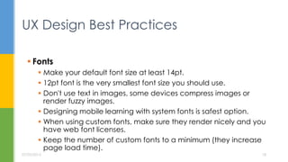  Fonts
 Make your default font size at least 14pt.
 12pt font is the very smallest font size you should use.
 Don't use text in images, some devices compress images or
render fuzzy images.
 Designing mobile learning with system fonts is safest option.
 When using custom fonts, make sure they render nicely and you
have web font licenses.
 Keep the number of custom fonts to a minimum (they increase
page load time).
UX Design Best Practices
07/05/2015 18
 