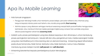  Ada banyak anggapan:
 Penggunaan teknologi mobile untuk membantu proses belajar, pencarian referensi atau informasi yang
berguna kepada individu pada saat tertentu atau kondisi yang spesifik.(Float Learning)
 Aktivitas apapun yang dilakukan sehingga membuat seseorang menjadi lebih produktif ketika menggunakan,
berinteraksi, atau membuat informasi melalui perangkat digital yang compact dan portable yang biasa
dibawa pada kegiatan sehari-hari.(eLearning Guild)
 Adalah suatu proses pembelajaran yang bisa diakses kapanpun dan dimanapun untuk mendukung
proses peningkatan kemampuan / akuisisi skill dan atau pengetahuan baru melalui perangkat mobile
yang bisa memfasilitasi just-in-time learning dan on-demand learning. M-learning dapat dihantarkan
pada situasi formal atau tidak formal, terstruktur atau tidak terstruktur namun harus fleksibel,
mendukung proses belajar mandiri (self paced dan self directed).
 M-learning berorientasi kepada pembelajarnya bukan teknologinya
Apa itu Mobile Learning
07/05/2015 2
 