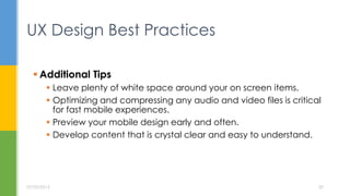  Additional Tips
 Leave plenty of white space around your on screen items.
 Optimizing and compressing any audio and video files is critical
for fast mobile experiences.
 Preview your mobile design early and often.
 Develop content that is crystal clear and easy to understand.
UX Design Best Practices
07/05/2015 20
 