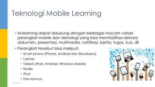  M-learning dapat didukung dengan berbagai macam variasi
perangkat mobile dan teknologi yang bisa memfasilitasi delivery
dokumen, presentasi, multimedia, notifikasi, berita, tugas, kuis, dll
 Perangkat tersebut bisa meliputi:
 Smart phone (iPhone, Android dan Blackberry)
 Laptop
 Tablets (iPad, Android, Windows Mobile)
 Kindle
 iPod
 Dan lainnya
Teknologi Mobile Learning
07/05/2015 3
 