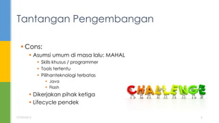  Cons:
 Asumsi umum di masa lalu: MAHAL
 Skills khusus / programmer
 Tools tertentu
 Pilihanteknologi terbatas
 Java
 Flash
 Dikerjakan pihak ketiga
 Lifecycle pendek
Tantangan Pengembangan
07/05/2015 6
 